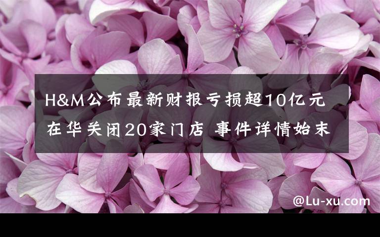 H&M公布最新财报亏损超10亿元 在华关闭20家门店 事件详情始末介绍！