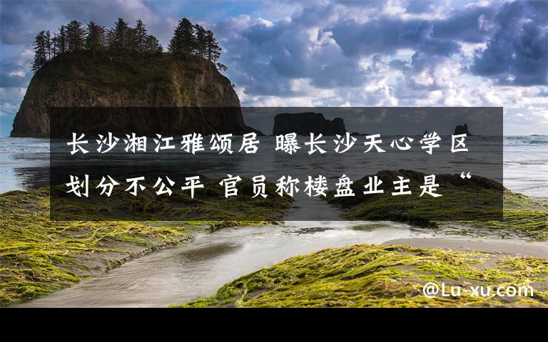 长沙湘江雅颂居 曝长沙天心学区划分不公平 官员称楼盘业主是“敌人”