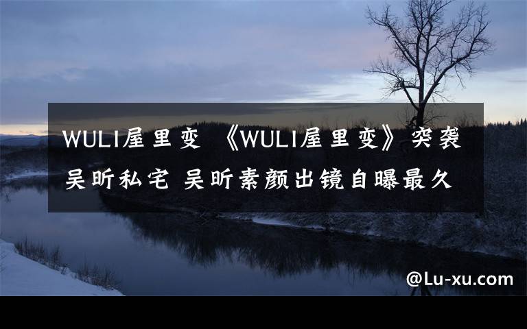 WULI屋里变 《WULI屋里变》突袭吴昕私宅 吴昕素颜出镜自曝最久15天没出门