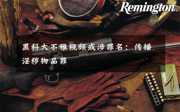 黑科大不雅视频或涉罪名：传播淫秽物品罪