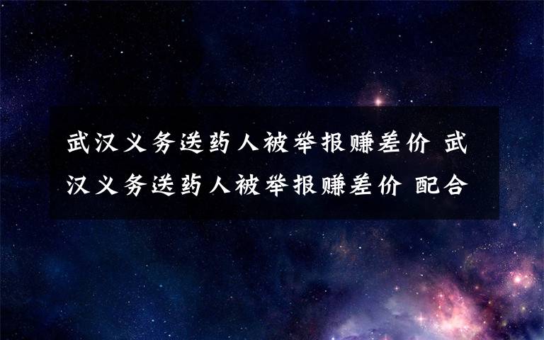 武汉义务送药人被举报赚差价 武汉义务送药人被举报赚差价 配合调查时这句话让人泪目