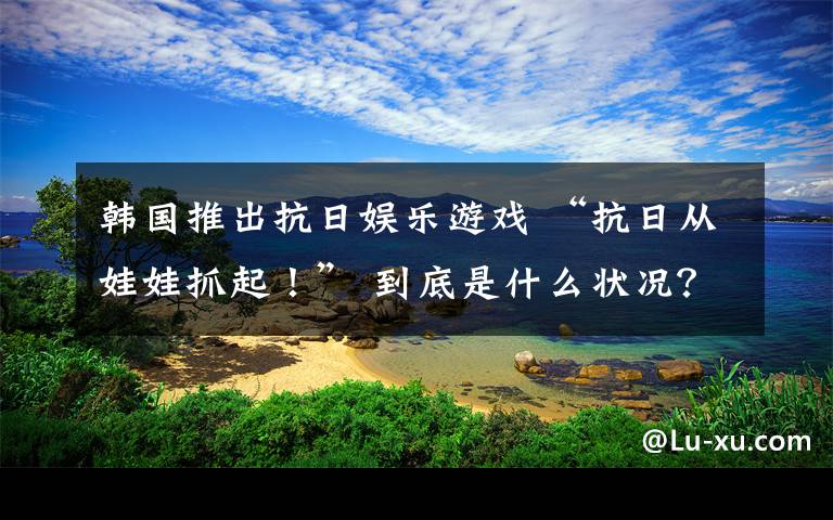 韩国推出抗日娱乐游戏 “抗日从娃娃抓起！” 到底是什么状况？