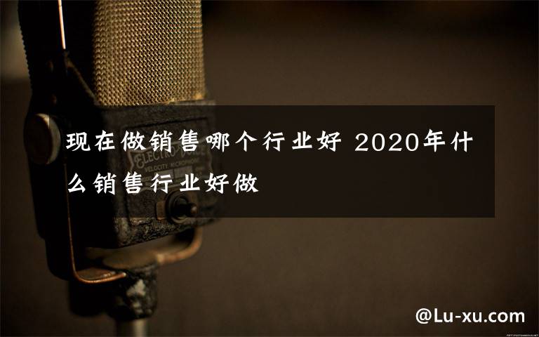 现在做销售哪个行业好 2020年什么销售行业好做