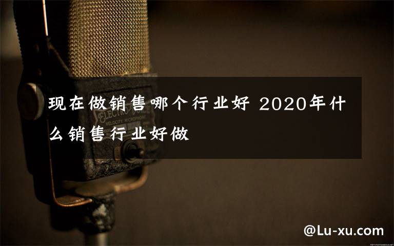 现在做销售哪个行业好 2020年什么销售行业好做