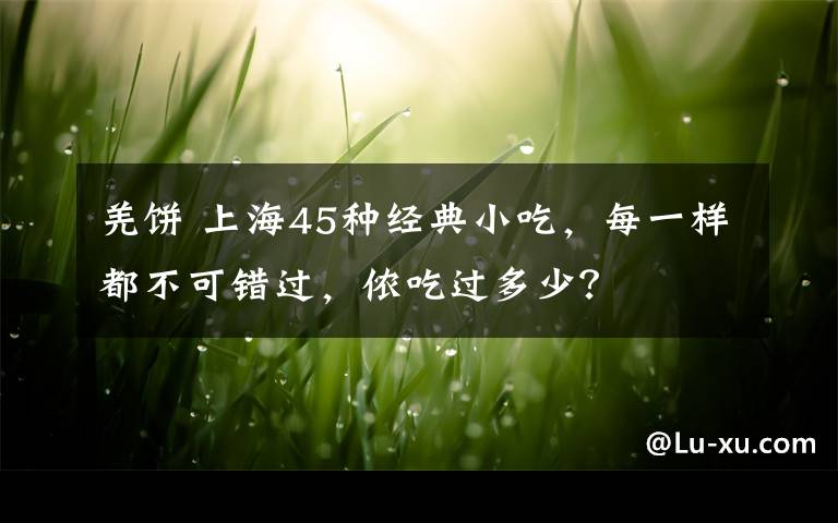 羌饼 上海45种经典小吃，每一样都不可错过，侬吃过多少？