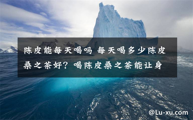 陈皮能每天喝吗 每天喝多少陈皮桑之茶好？喝陈皮桑之茶能让身体有什么变化？