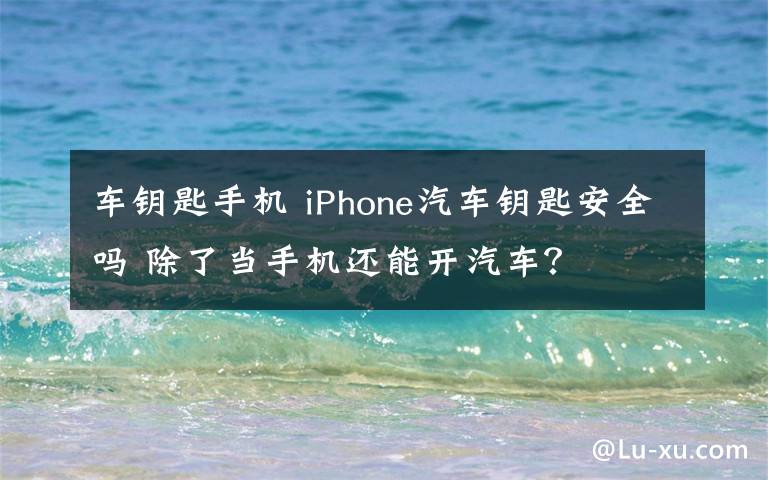 车钥匙手机 iPhone汽车钥匙安全吗 除了当手机还能开汽车？