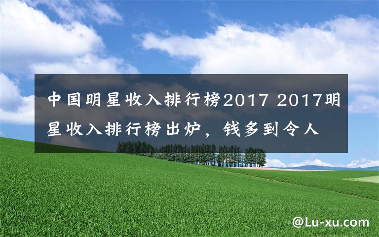 中国明星收入排行榜2017 2017明星收入排行榜出炉，钱多到令人乍舌，她稳居榜首！