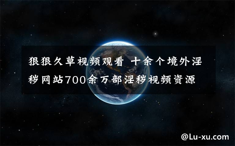 狠狠久草视频观看 十余个境外淫秽网站700余万部淫秽视频资源