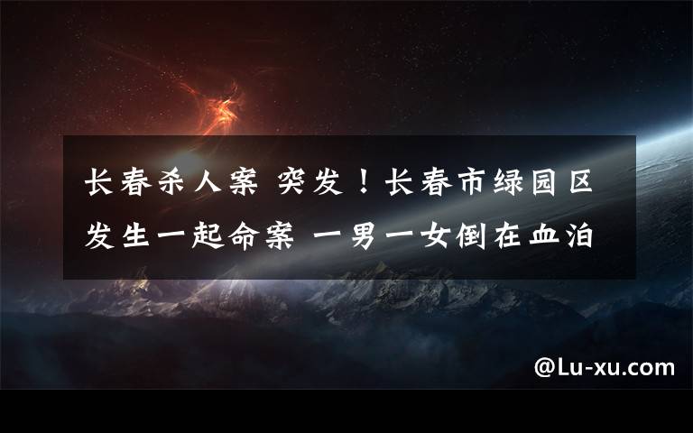 长春杀人案 突发！长春市绿园区发生一起命案 一男一女倒在血泊中