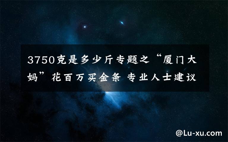 3750克是多少斤专题之“厦门大妈”花百万买金条 专业人士建议：现在买入风险不大