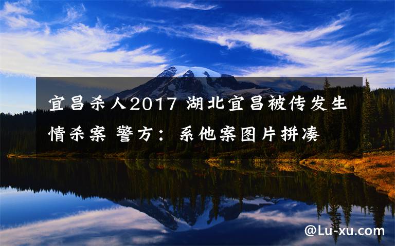 宜昌杀人2017 湖北宜昌被传发生情杀案 警方：系他案图片拼凑