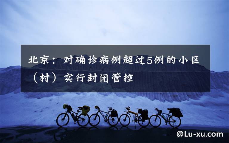 北京：对确诊病例超过5例的小区（村）实行封闭管控