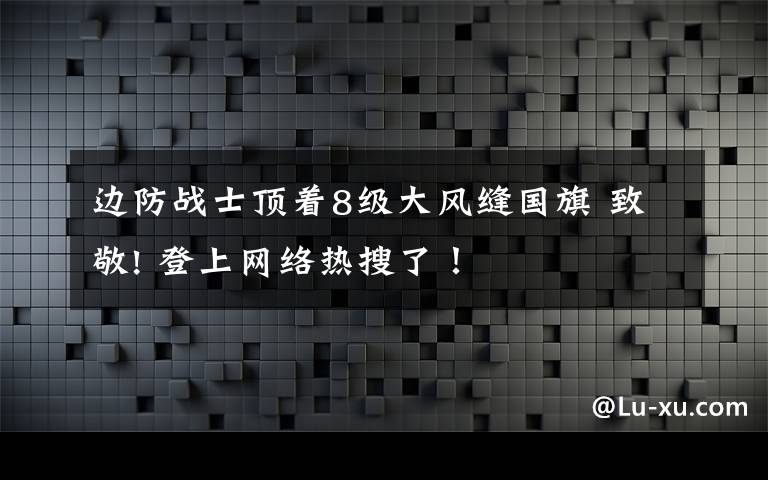 边防战士顶着8级大风缝国旗 致敬! 登上网络热搜了！
