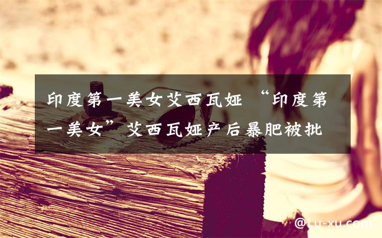 印度第一美女艾西瓦娅 “印度第一美女”艾西瓦娅产后暴肥被批叛国