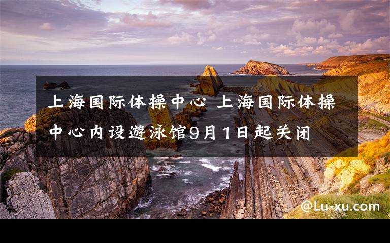 上海国际体操中心 上海国际体操中心内设游泳馆9月1日起关闭