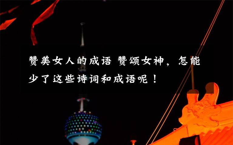 赞美女人的成语 赞颂女神，怎能少了这些诗词和成语呢！