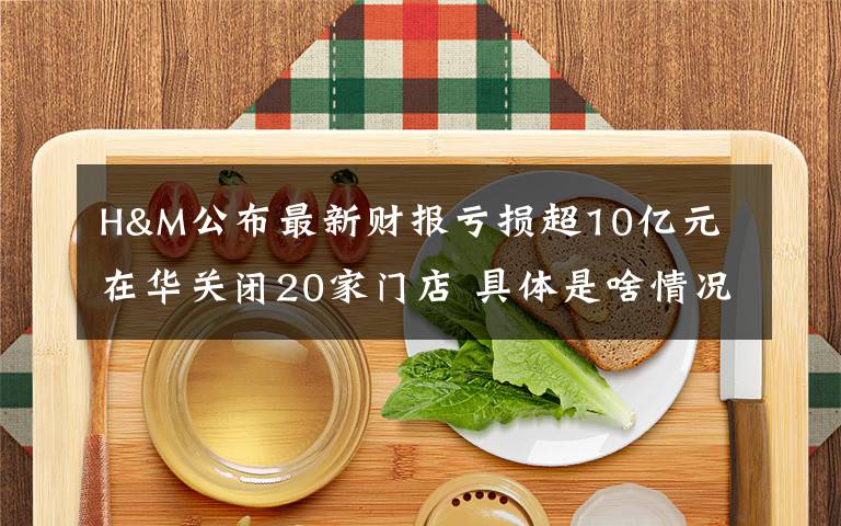 H&M公布最新财报亏损超10亿元 在华关闭20家门店 具体是啥情况?