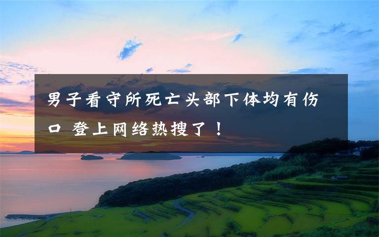男子看守所死亡头部下体均有伤口 登上网络热搜了！