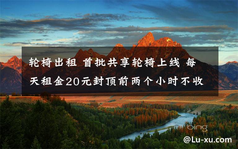 轮椅出租 首批共享轮椅上线 每天租金20元封顶前两个小时不收任何费用