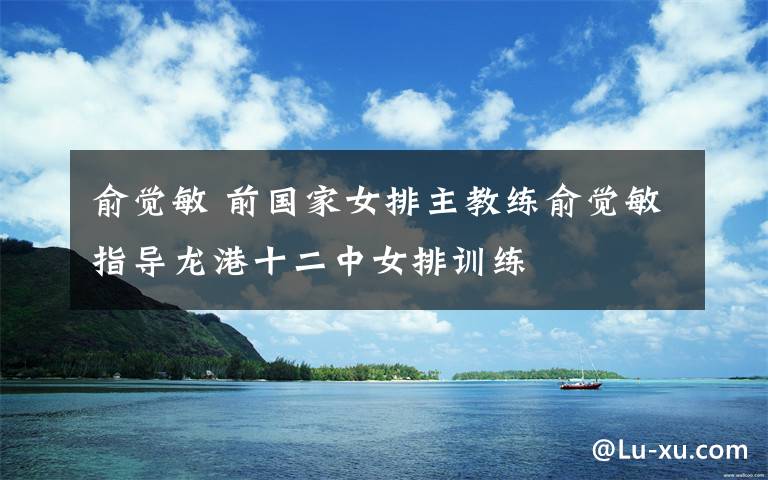 俞觉敏 前国家女排主教练俞觉敏指导龙港十二中女排训练