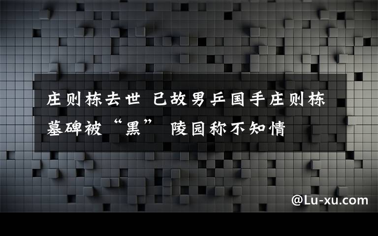 庄则栋去世 已故男乒国手庄则栋墓碑被“黑” 陵园称不知情