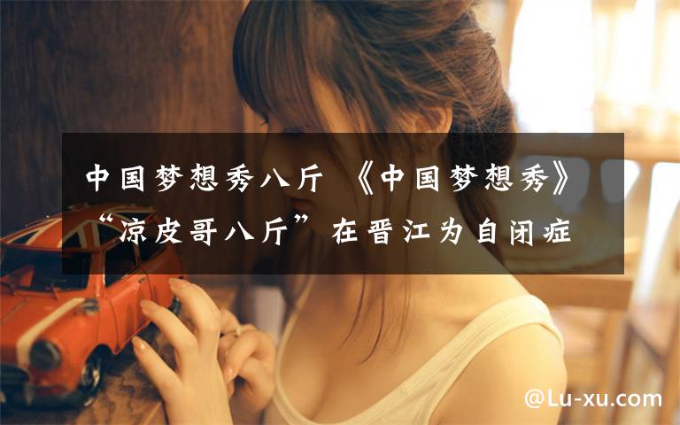 中国梦想秀八斤 《中国梦想秀》“凉皮哥八斤”在晋江为自闭症儿童募捐