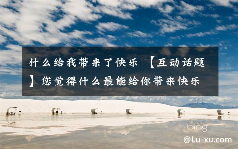 什么给我带来了快乐 【互动话题】您觉得什么最能给你带来快乐？