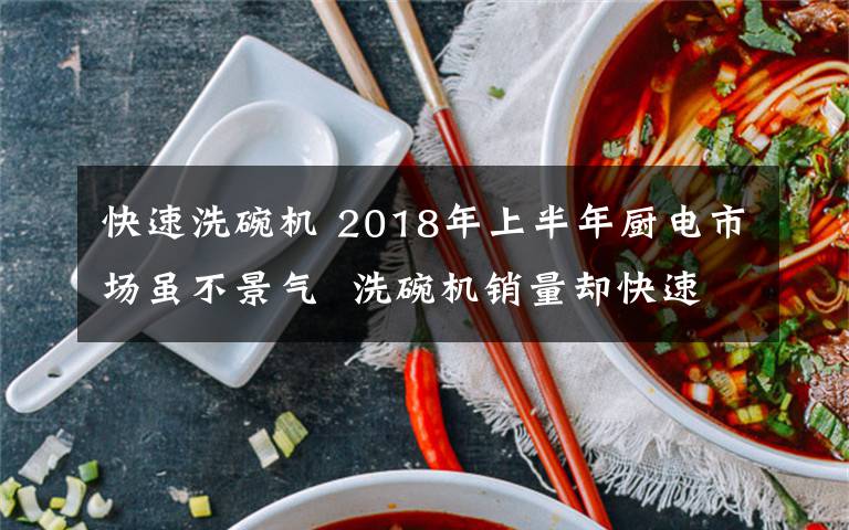 快速洗碗机 2018年上半年厨电市场虽不景气  洗碗机销量却快速增长