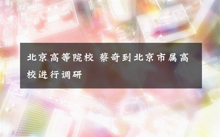 北京高等院校 蔡奇到北京市属高校进行调研