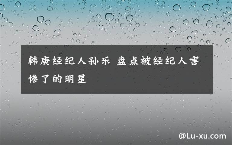 韩庚经纪人孙乐 盘点被经纪人害惨了的明星