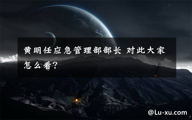 黄明任应急管理部部长 对此大家怎么看？