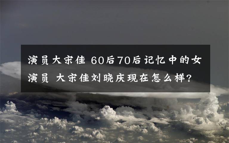 演员大宋佳 60后70后记忆中的女演员 大宋佳刘晓庆现在怎么样?