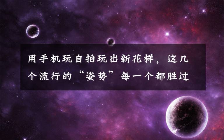 用手机玩自拍玩出新花样，这几个流行的“姿势”每一个都胜过千万只“剪刀手”，拍出照片都美美哒