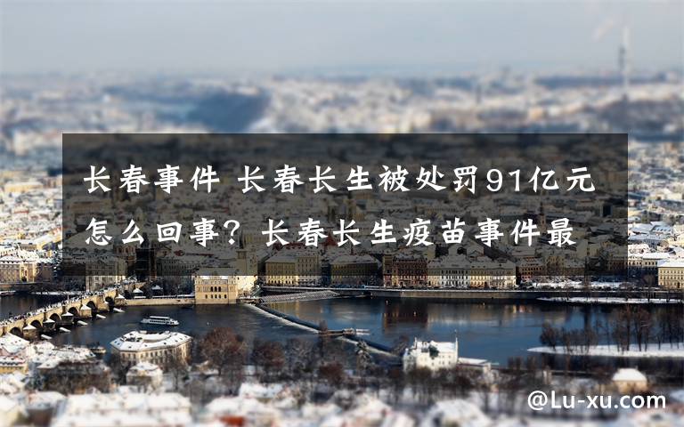 长春事件 长春长生被处罚91亿元怎么回事？长春长生疫苗事件最新进展