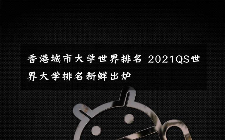 香港城市大学世界排名 2021QS世界大学排名新鲜出炉