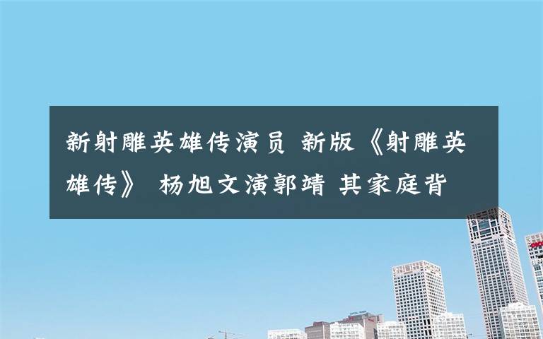 新射雕英雄传演员 新版《射雕英雄传》 杨旭文演郭靖 其家庭背景和女友曝光