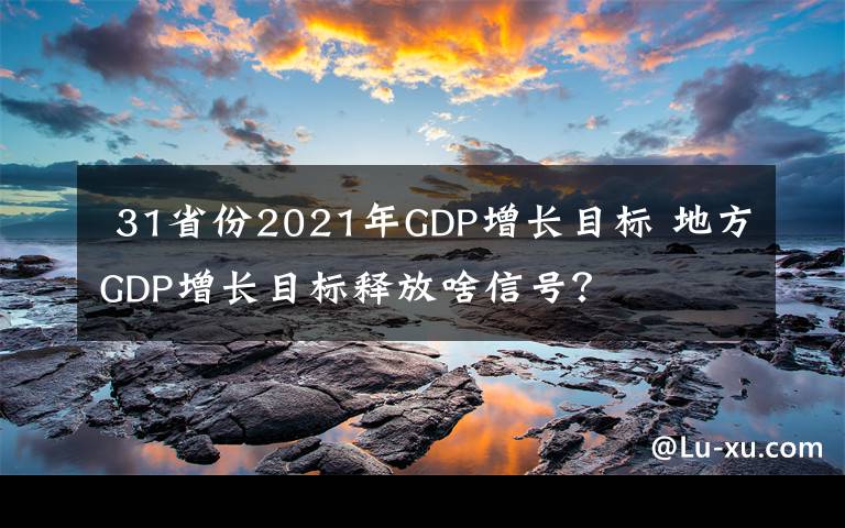  31省份2021年GDP增长目标 地方GDP增长目标释放啥信号？