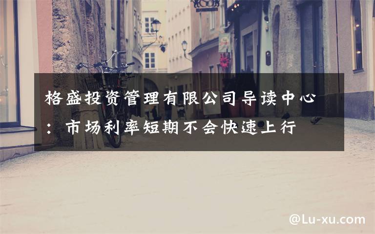 格盛投资管理有限公司导读中心：市场利率短期不会快速上行