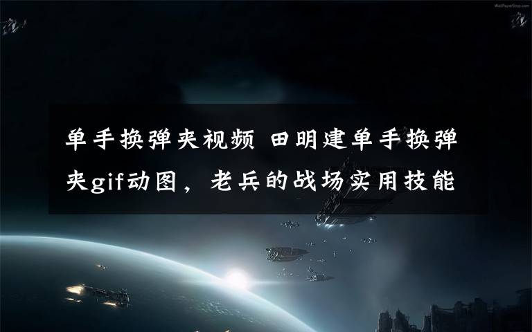单手换弹夹视频 田明建单手换弹夹gif动图，老兵的战场实用技能