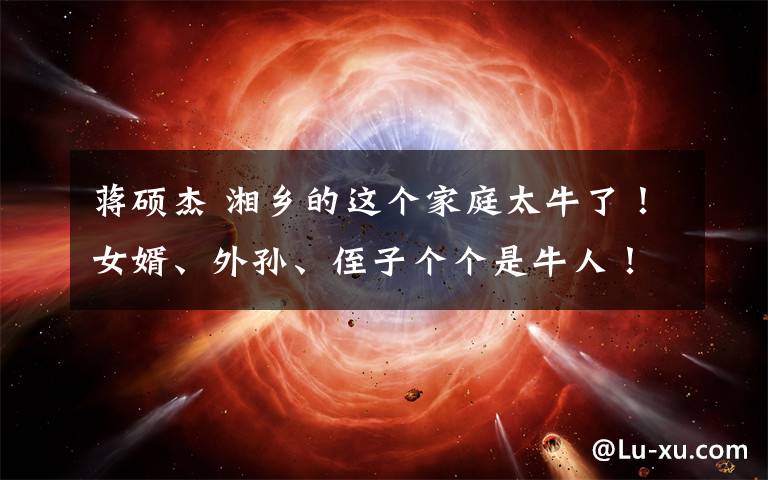 蒋硕杰 湘乡的这个家庭太牛了！女婿、外孙、侄子个个是牛人！