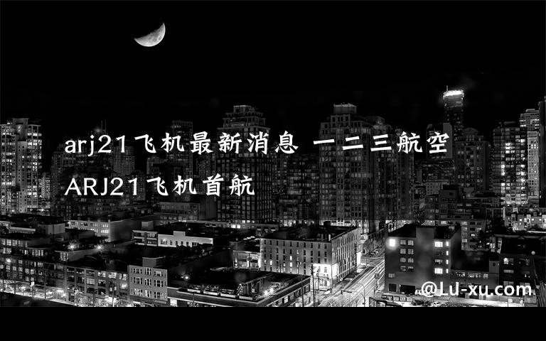 arj21飞机最新消息 一二三航空ARJ21飞机首航