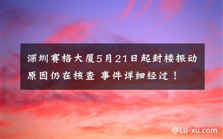 深圳赛格大厦5月21日起封楼振动原因仍在核查 事件详细经过！