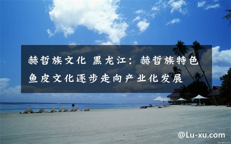 赫哲族文化 黑龙江：赫哲族特色鱼皮文化逐步走向产业化发展