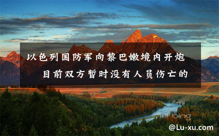 以色列国防军向黎巴嫩境内开炮  目前双方暂时没有人员伤亡的报道 事情经过真相揭秘！