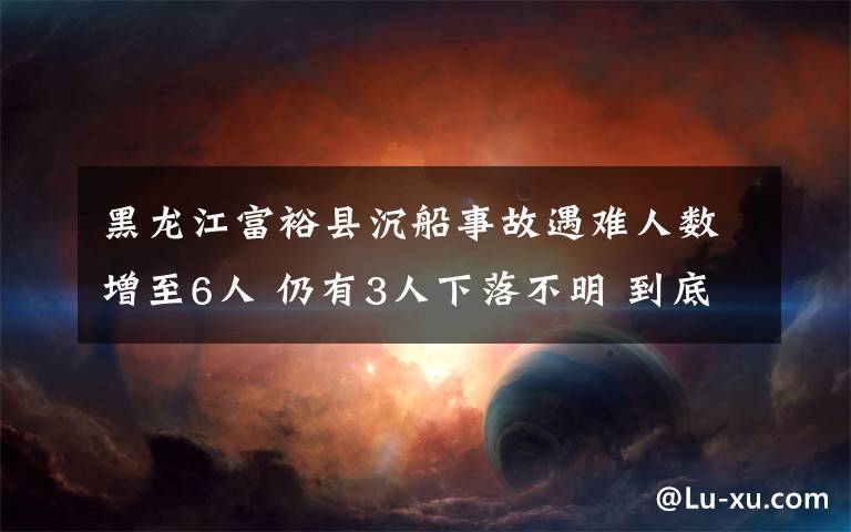 黑龙江富裕县沉船事故遇难人数增至6人 仍有3人下落不明 到底什么情况呢？