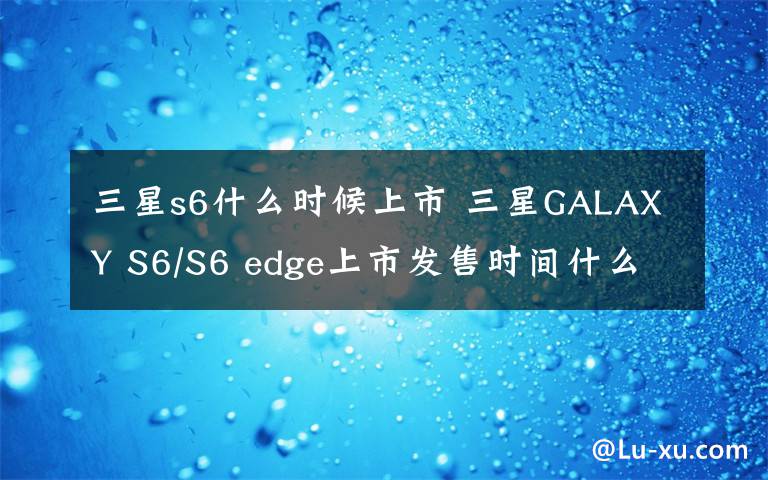 三星s6什么时候上市 三星GALAXY S6/S6 edge上市发售时间什么时候 价格多少钱？