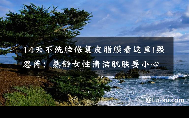 14天不洗脸修复皮脂膜看这里!熙思芮：熟龄女性清洁肌肤要小心破坏了皮脂膜
