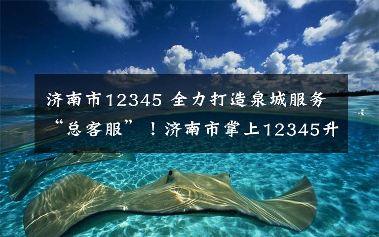 济南市12345 全力打造泉城服务“总客服”！济南市掌上12345升级助力，操作指南来了