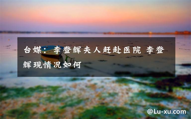 台媒：李登辉夫人赶赴医院 李登辉现情况如何